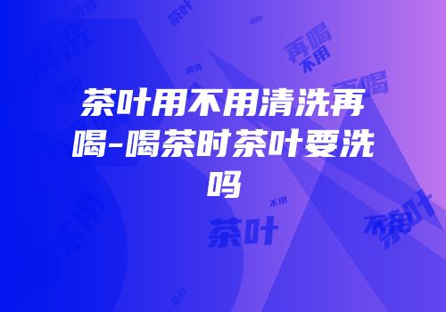 茶叶用不用清洗再喝-喝茶时茶叶要洗吗