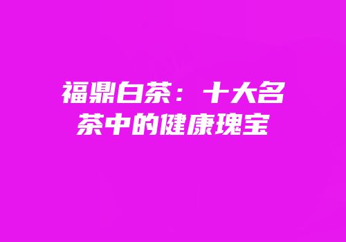 福鼎白茶：十大名茶中的健康瑰宝