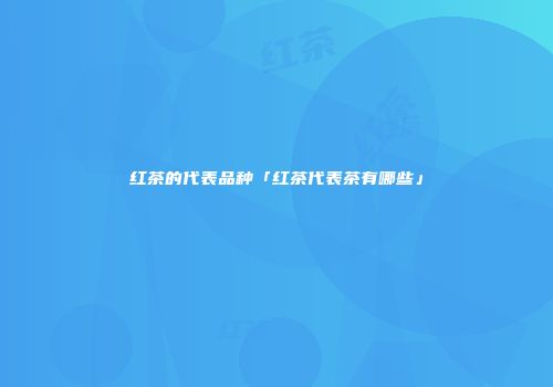 红茶的代表品种「红茶代表茶有哪些」