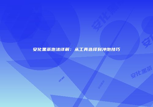 安化黑茶泡法详解：从工具选择到冲泡技巧