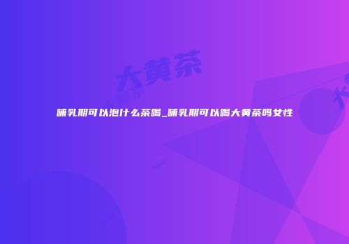 哺乳期可以泡什么茶喝_哺乳期可以喝大黄茶吗女性