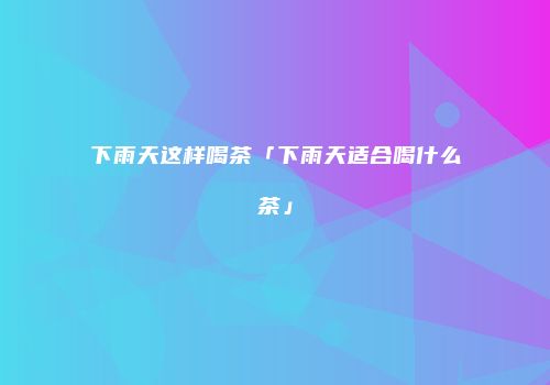 下雨天这样喝茶「下雨天适合喝什么茶」