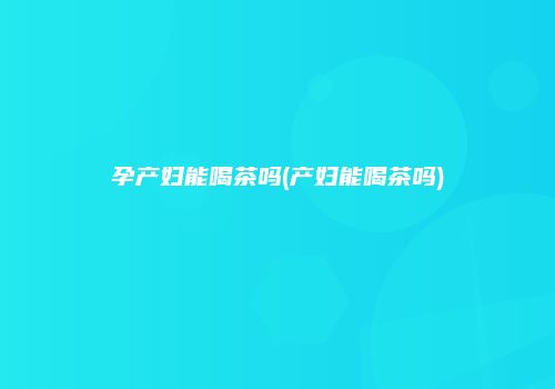 孕产妇能喝茶吗(产妇能喝茶吗)