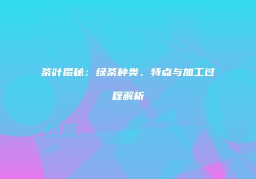 茶叶揭秘：绿茶种类、特点与加工过程解析