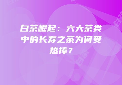 白茶崛起：六大茶类中的长寿之茶为何受热捧？