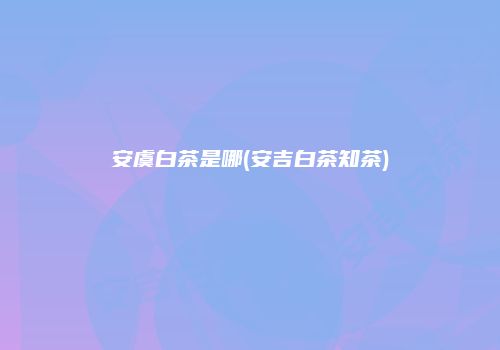 安虞白茶是哪(安吉白茶知茶)