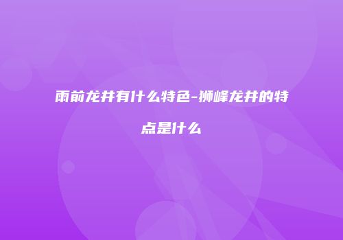 雨前龙井有什么特色-狮峰龙井的特点是什么