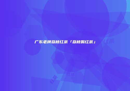 广东老牌荔枝红茶「荔枝喝红茶」