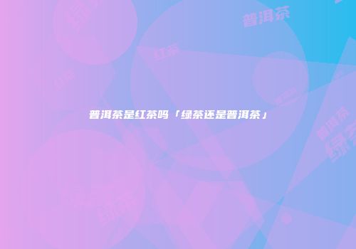普洱茶是红茶吗「绿茶还是普洱茶」