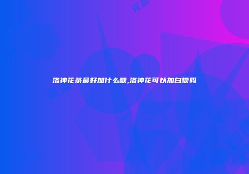 洛神花茶最好加什么糖,洛神花可以加白糖吗