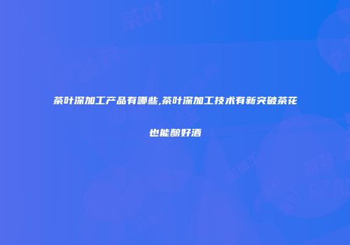 茶叶深加工产品有哪些,茶叶深加工技术有新突破茶花也能酿好酒