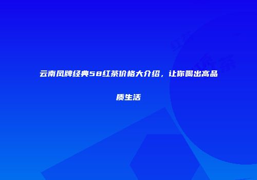 云南凤牌经典58红茶价格大介绍，让你喝出高品质生活