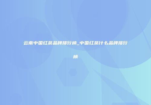 云南中国红茶品牌排行榜_中国红茶什么品牌排行榜