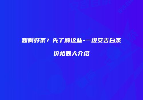 想喝好茶？先了解这些-一级安吉白茶价格表大介绍