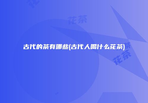 古代的茶有哪些(古代人喝什么花茶)