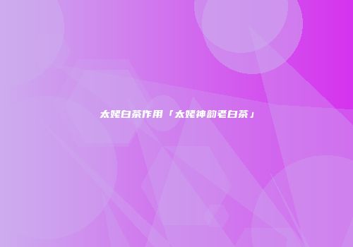 太姥白茶作用「太姥神韵老白茶」