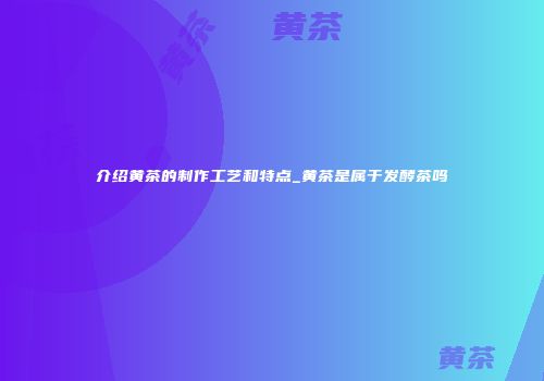 介绍黄茶的制作工艺和特点_黄茶是属于发酵茶吗