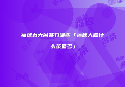 福建五大名茶有哪些「福建人喝什么茶最多」