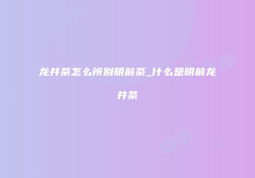 龙井茶怎么辨别明前茶_什么是明前龙井茶