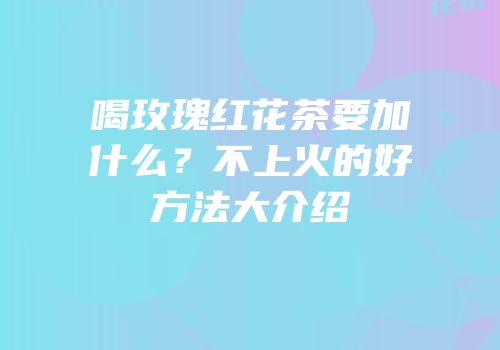 喝玫瑰红花茶要加什么？不上火的好方法大介绍