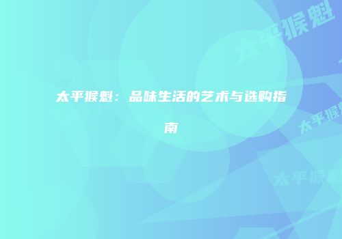 太平猴魁：品味生活的艺术与选购指南