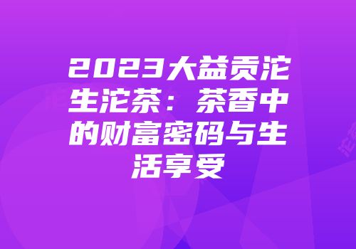 2023大益贡沱生沱茶：茶香中的财富密码与生活享受