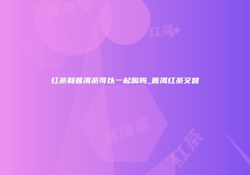 红茶和普洱茶可以一起喝吗_普洱红茶交替