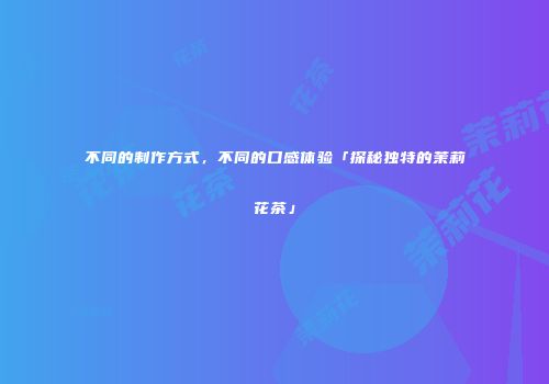 不同的制作方式，不同的口感体验「探秘独特的茉莉花茶」