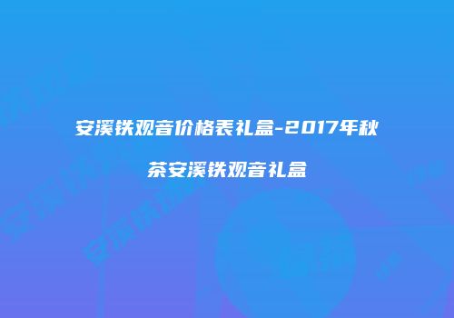 安溪铁观音价格表礼盒-2017年秋茶安溪铁观音礼盒