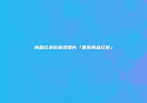 尚品红茶价格及图片「贵茶尚品红茶」
