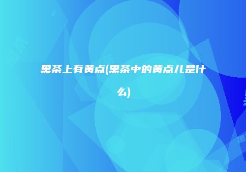 黑茶上有黄点(黑茶中的黄点儿是什么)
