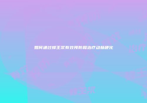 如何通过蜂王浆有效预防和治疗动脉硬化
