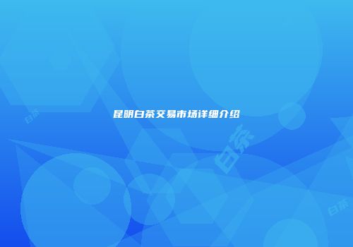 昆明白茶交易市场详细介绍