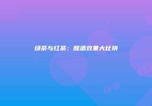 绿茶与红茶：醒酒效果大比拼