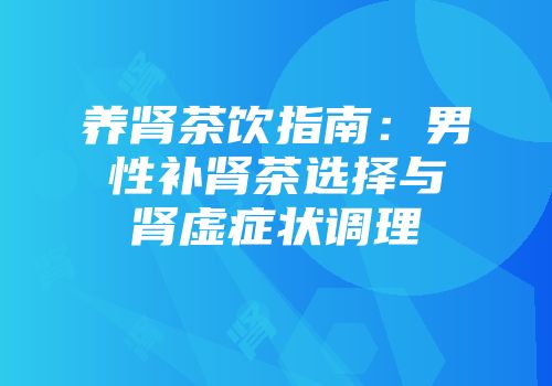 养肾茶饮指南：男性补肾茶选择与肾虚症状调理