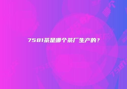 7581茶是哪个茶厂生产的？
