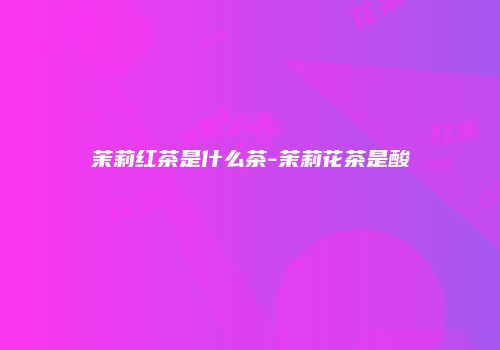 茉莉红茶是什么茶-茉莉花茶是酸