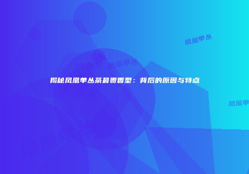 揭秘凤凰单丛茶最贵香型：背后的原因与特点