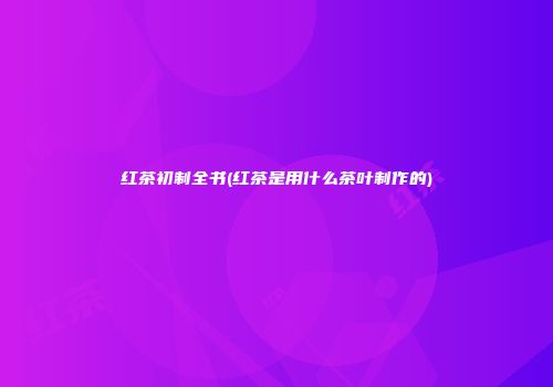 红茶初制全书(红茶是用什么茶叶制作的)