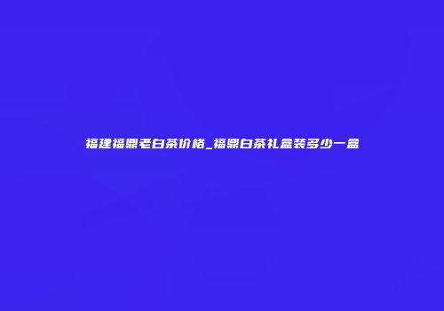 福建福鼎老白茶价格_福鼎白茶礼盒装多少一盒