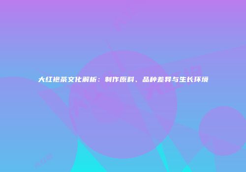 大红袍茶文化解析：制作原料、品种差异与生长环境