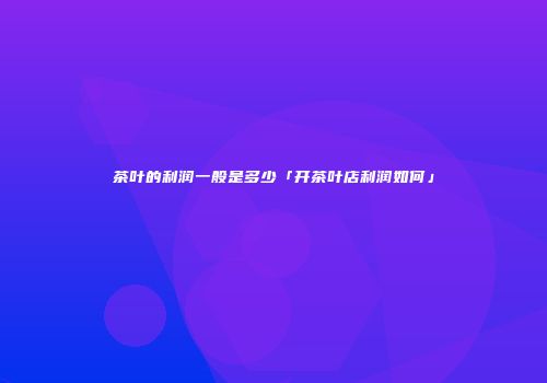 茶叶的利润一般是多少「开茶叶店利润如何」