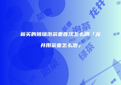 新买的玻璃泡茶壶首次怎么用「龙井用茶壶怎么泡」