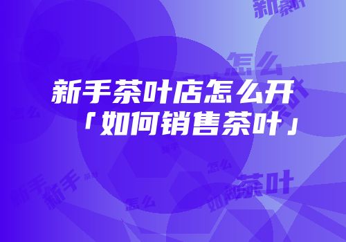 新手茶叶店怎么开「如何销售茶叶」
