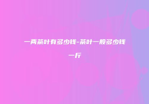 一两茶叶有多少钱-茶叶一般多少钱一斤