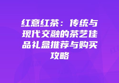 红意红茶：传统与现代交融的茶艺佳品礼盒推荐与购买攻略