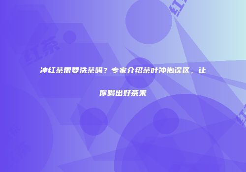 冲红茶需要洗茶吗？专家介绍茶叶冲泡误区，让你喝出好茶来