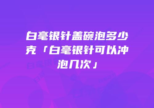 白毫银针盖碗泡多少克「白毫银针可以冲泡几次」