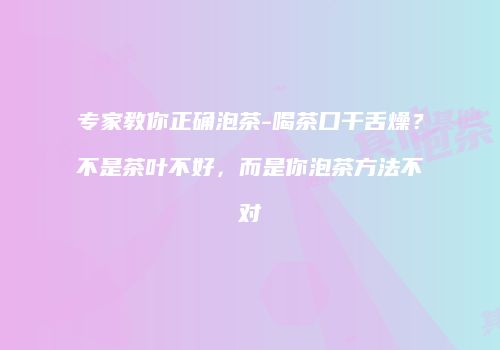 专家教你正确泡茶-喝茶口干舌燥？不是茶叶不好，而是你泡茶方法不对