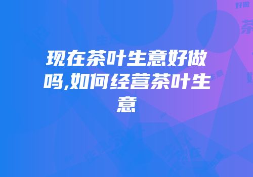 现在茶叶生意好做吗,如何经营茶叶生意